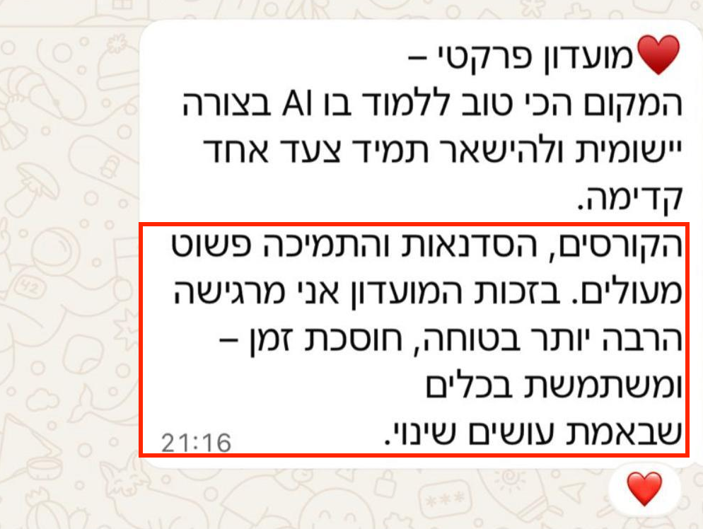 מועדון פרקטי - המקום הכי טוב ללמוד בו AI בצורה יישומית ולהישאר תמיד צעד אחד קדימה. הקורסים, הסדנאות והתמיכה פשוט מעולים. בזכות המועדון אני מרגישה הרבה יותר בטוחה, חוסכת זמן ומשתמשת בכלים שבאמת עושים שינוי.